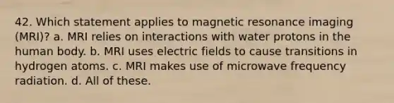 42. Which statement applies to magnetic resonance imaging (MRI)? a. MRI relies on interactions with water protons in the human body. b. MRI uses electric fields to cause transitions in hydrogen atoms. c. MRI makes use of microwave frequency radiation. d. All of these.