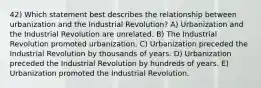 42) Which statement best describes the relationship between urbanization and the Industrial Revolution? A) Urbanization and the Industrial Revolution are unrelated. B) The Industrial Revolution promoted urbanization. C) Urbanization preceded the Industrial Revolution by thousands of years. D) Urbanization preceded the Industrial Revolution by hundreds of years. E) Urbanization promoted the Industrial Revolution.