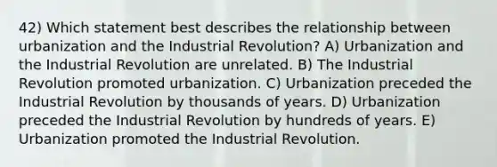 42) Which statement best describes the relationship between urbanization and the Industrial Revolution? A) Urbanization and the Industrial Revolution are unrelated. B) The Industrial Revolution promoted urbanization. C) Urbanization preceded the Industrial Revolution by thousands of years. D) Urbanization preceded the Industrial Revolution by hundreds of years. E) Urbanization promoted the Industrial Revolution.