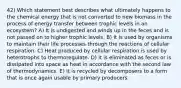 42) Which statement best describes what ultimately happens to the chemical energy that is not converted to new biomass in the process of energy transfer between trophic levels in an ecosystem? A) It is undigested and winds up in the feces and is not passed on to higher trophic levels. B) It is used by organisms to maintain their life processes through the reactions of cellular respiration. C) Heat produced by cellular respiration is used by heterotrophs to thermoregulate. D) It is eliminated as feces or is dissipated into space as heat in accordance with the second law of thermodynamics. E) It is recycled by decomposers to a form that is once again usable by primary producers.