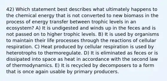 42) Which statement best describes what ultimately happens to the chemical energy that is not converted to new biomass in the process of energy transfer between trophic levels in an ecosystem? A) It is undigested and winds up in the feces and is not passed on to higher trophic levels. B) It is used by organisms to maintain their life processes through the reactions of cellular respiration. C) Heat produced by cellular respiration is used by heterotrophs to thermoregulate. D) It is eliminated as feces or is dissipated into space as heat in accordance with the second law of thermodynamics. E) It is recycled by decomposers to a form that is once again usable by primary producers.