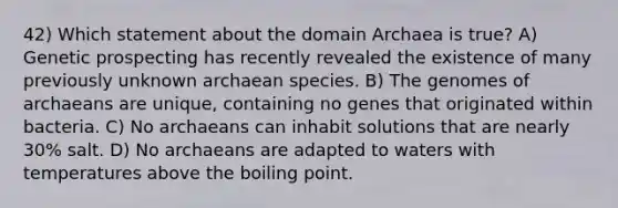 42) Which statement about the domain Archaea is true? A) Genetic prospecting has recently revealed the existence of many previously unknown archaean species. B) The genomes of archaeans are unique, containing no genes that originated within bacteria. C) No archaeans can inhabit solutions that are nearly 30% salt. D) No archaeans are adapted to waters with temperatures above the boiling point.