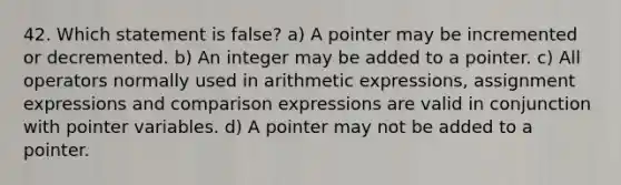 42. Which statement is false? a) A pointer may be incremented or decremented. b) An integer may be added to a pointer. c) All operators normally used in arithmetic expressions, assignment expressions and comparison expressions are valid in conjunction with pointer variables. d) A pointer may not be added to a pointer.