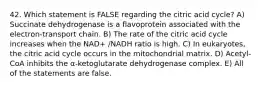 42. Which statement is FALSE regarding the citric acid cycle? A) Succinate dehydrogenase is a flavoprotein associated with the electron-transport chain. B) The rate of the citric acid cycle increases when the NAD+ /NADH ratio is high. C) In eukaryotes, the citric acid cycle occurs in the mitochondrial matrix. D) Acetyl-CoA inhibits the α-ketoglutarate dehydrogenase complex. E) All of the statements are false.