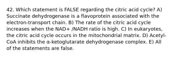 42. Which statement is FALSE regarding the citric acid cycle? A) Succinate dehydrogenase is a flavoprotein associated with the electron-transport chain. B) The rate of the citric acid cycle increases when the NAD+ /NADH ratio is high. C) In eukaryotes, the citric acid cycle occurs in the mitochondrial matrix. D) Acetyl-CoA inhibits the α-ketoglutarate dehydrogenase complex. E) All of the statements are false.