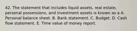 42. The statement that includes liquid assets, real estate, personal possessions, and investment assets is known as a A. Personal balance sheet. B. Bank statement. C. Budget. D. Cash flow statement. E. Time value of money report.