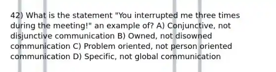 42) What is the statement "You interrupted me three times during the meeting!" an example of? A) Conjunctive, not disjunctive communication B) Owned, not disowned communication C) Problem oriented, not person oriented communication D) Specific, not global communication