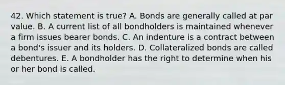 42. Which statement is true? A. Bonds are generally called at par value. B. A current list of all bondholders is maintained whenever a firm issues bearer bonds. C. An indenture is a contract between a bond's issuer and its holders. D. Collateralized bonds are called debentures. E. A bondholder has the right to determine when his or her bond is called.