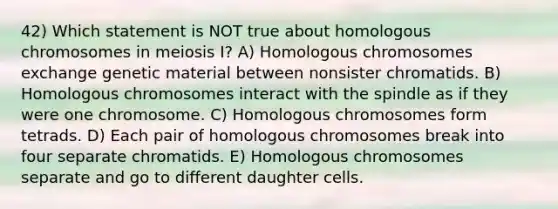 42) Which statement is NOT true about homologous chromosomes in meiosis I? A) Homologous chromosomes exchange genetic material between nonsister chromatids. B) Homologous chromosomes interact with the spindle as if they were one chromosome. C) Homologous chromosomes form tetrads. D) Each pair of homologous chromosomes break into four separate chromatids. E) Homologous chromosomes separate and go to different daughter cells.