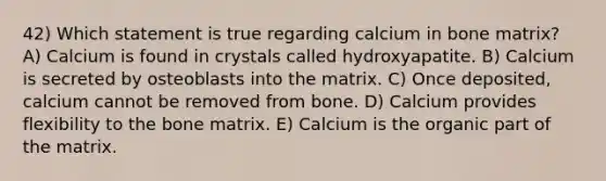 42) Which statement is true regarding calcium in bone matrix? A) Calcium is found in crystals called hydroxyapatite. B) Calcium is secreted by osteoblasts into the matrix. C) Once deposited, calcium cannot be removed from bone. D) Calcium provides flexibility to the bone matrix. E) Calcium is the organic part of the matrix.