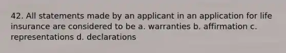 42. All statements made by an applicant in an application for life insurance are considered to be a. warranties b. affirmation c. representations d. declarations