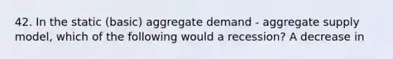 42. In the static (basic) aggregate demand - aggregate supply model, which of the following would a recession? A decrease in