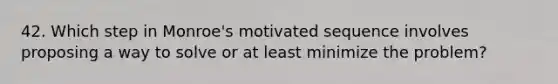 42. Which step in Monroe's motivated sequence involves proposing a way to solve or at least minimize the problem?