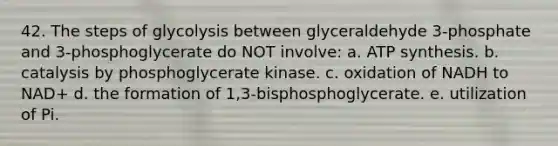 42. The steps of glycolysis between glyceraldehyde 3-phosphate and 3-phosphoglycerate do NOT involve: a. ATP synthesis. b. catalysis by phosphoglycerate kinase. c. oxidation of NADH to NAD+ d. the formation of 1,3-bisphosphoglycerate. e. utilization of Pi.