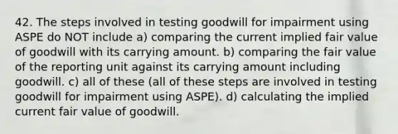 42. The steps involved in testing goodwill for impairment using ASPE do NOT include a) comparing the current implied fair value of goodwill with its carrying amount. b) comparing the fair value of the reporting unit against its carrying amount including goodwill. c) all of these (all of these steps are involved in testing goodwill for impairment using ASPE). d) calculating the implied current fair value of goodwill.