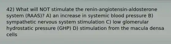 42) What will NOT stimulate the renin-angiotensin-aldosterone system (RAAS)? A) an increase in systemic blood pressure B) sympathetic nervous system stimulation C) low glomerular hydrostatic pressure (GHP) D) stimulation from the macula densa cells