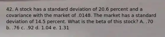 42. A stock has a standard deviation of 20.6 percent and a covariance with the market of .0148. The market has a standard deviation of 14.5 percent. What is the beta of this stock? A. .70 b. .76 c. .92 d. 1.04 e. 1.31