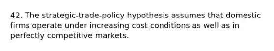 42. The strategic-trade-policy hypothesis assumes that domestic firms operate under increasing cost conditions as well as in perfectly competitive markets.