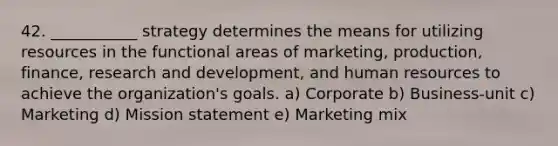 42. ___________ strategy determines the means for utilizing resources in the functional areas of marketing, production, finance, research and development, and human resources to achieve the organization's goals. a) Corporate b) Business-unit c) Marketing d) Mission statement e) Marketing mix