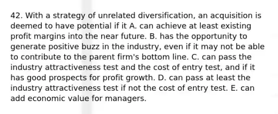 42. With a strategy of unrelated diversification, an acquisition is deemed to have potential if it A. can achieve at least existing profit margins into the near future. B. has the opportunity to generate positive buzz in the industry, even if it may not be able to contribute to the parent firm's bottom line. C. can pass the industry attractiveness test and the cost of entry test, and if it has good prospects for profit growth. D. can pass at least the industry attractiveness test if not the cost of entry test. E. can add economic value for managers.