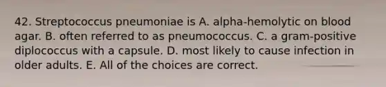 42. Streptococcus pneumoniae is A. alpha-hemolytic on blood agar. B. often referred to as pneumococcus. C. a gram-positive diplococcus with a capsule. D. most likely to cause infection in older adults. E. All of the choices are correct.