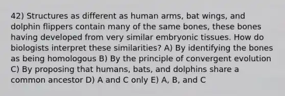 42) Structures as different as human arms, bat wings, and dolphin flippers contain many of the same bones, these bones having developed from very similar embryonic tissues. How do biologists interpret these similarities? A) By identifying the bones as being homologous B) By the principle of convergent evolution C) By proposing that humans, bats, and dolphins share a common ancestor D) A and C only E) A, B, and C