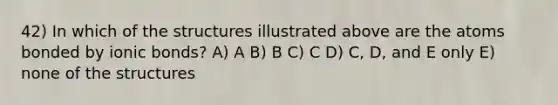 42) In which of the structures illustrated above are the atoms bonded by ionic bonds? A) A B) B C) C D) C, D, and E only E) none of the structures