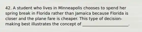 42. A student who lives in Minneapolis chooses to spend her spring break in Florida rather than Jamaica because Florida is closer and the plane fare is cheaper. This type of decision-making best illustrates the concept of _______________________.