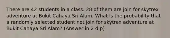 There are 42 students in a class. 28 of them are join for skytrex adventure at Bukit Cahaya Sri Alam. What is the probability that a randomly selected student not join for skytrex adventure at Bukit Cahaya Sri Alam? (Answer in 2 d.p)