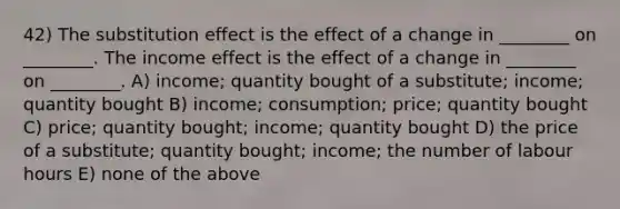 42) The substitution effect is the effect of a change in ________ on ________. The income effect is the effect of a change in ________ on ________. A) income; quantity bought of a substitute; income; quantity bought B) income; consumption; price; quantity bought C) price; quantity bought; income; quantity bought D) the price of a substitute; quantity bought; income; the number of labour hours E) none of the above