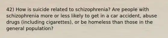 42) How is suicide related to schizophrenia? Are people with schizophrenia more or less likely to get in a car accident, abuse drugs (including cigarettes), or be home<a href='https://www.questionai.com/knowledge/k7BtlYpAMX-less-than' class='anchor-knowledge'>less than</a> those in the general population?