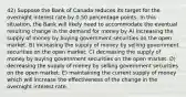 42) Suppose the Bank of Canada reduces its target for the overnight interest rate by 0.50 percentage points. In this situation, the Bank will likely need to accommodate the eventual resulting change in the demand for money by A) increasing the supply of money by buying government securities on the open market. B) increasing the supply of money by selling government securities on the open market. C) decreasing the supply of money by buying government securities on the open market. D) decreasing the supply of money by selling government securities on the open market. E) maintaining the current supply of money which will increase the effectiveness of the change in the overnight interest rate.