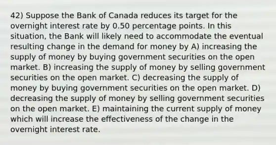 42) Suppose the Bank of Canada reduces its target for the overnight interest rate by 0.50 percentage points. In this situation, the Bank will likely need to accommodate the eventual resulting change in the demand for money by A) increasing the supply of money by buying government securities on the open market. B) increasing the supply of money by selling government securities on the open market. C) decreasing the supply of money by buying government securities on the open market. D) decreasing the supply of money by selling government securities on the open market. E) maintaining the current supply of money which will increase the effectiveness of the change in the overnight interest rate.