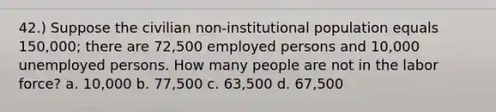 42.) Suppose the civilian non-institutional population equals 150,000; there are 72,500 employed persons and 10,000 unemployed persons. How many people are not in the labor force? a. 10,000 b. 77,500 c. 63,500 d. 67,500