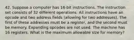 42. Suppose a computer has 16-bit instructions. The instruction set consists of 32 different operations. All instructions have an opcode and two address fields (allowing for two addresses). The first of these addresses must be a register, and the second must be memory. Expanding opcodes are not used. The machine has 16 registers. What is the maximum allowable size for memory?