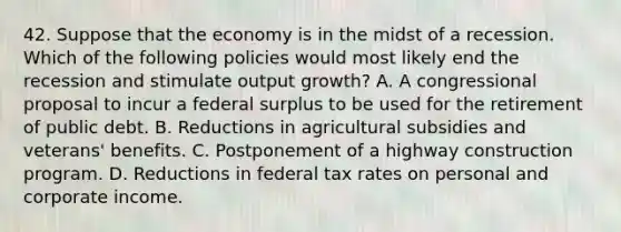 42. Suppose that the economy is in the midst of a recession. Which of the following policies would most likely end the recession and stimulate output growth? A. A congressional proposal to incur a federal surplus to be used for the retirement of public debt. B. Reductions in agricultural subsidies and veterans' benefits. C. Postponement of a highway construction program. D. Reductions in federal tax rates on personal and corporate income.