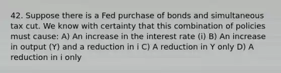 42. Suppose there is a Fed purchase of bonds and simultaneous tax cut. We know with certainty that this combination of policies must​ cause: A) An increase in the interest rate​ (i) B) An increase in output​ (Y) and a reduction in i C) A reduction in Y only D) A reduction in i only