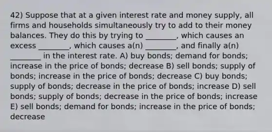 42) Suppose that at a given interest rate and money supply, all firms and households simultaneously try to add to their money balances. They do this by trying to ________, which causes an excess ________, which causes a(n) ________, and finally a(n) ________ in the interest rate. A) buy bonds; demand for bonds; increase in the price of bonds; decrease B) sell bonds; supply of bonds; increase in the price of bonds; decrease C) buy bonds; supply of bonds; decrease in the price of bonds; increase D) sell bonds; supply of bonds; decrease in the price of bonds; increase E) sell bonds; demand for bonds; increase in the price of bonds; decrease