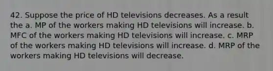 42. Suppose the price of HD televisions decreases. As a result the a. MP of the workers making HD televisions will increase. b. MFC of the workers making HD televisions will increase. c. MRP of the workers making HD televisions will increase. d. MRP of the workers making HD televisions will decrease.