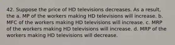 42. Suppose the price of HD televisions decreases. As a result, the a. MP of the workers making HD televisions will increase. b. MFC of the workers making HD televisions will increase. c. MRP of the workers making HD televisions will increase. d. MRP of the workers making HD televisions will decrease.