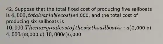 42. Suppose that the total fixed cost of producing five sailboats is 4,000, total variable cost is4,000, and the total cost of producing six sailboats is 10,000. The marginal cost of the sixth sailboat is: a)2,000 b) 4,000 c)8,000 d) 10,000 e)6,000