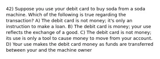 42) Suppose you use your debit card to buy soda from a soda machine. Which of the following is true regarding the transaction? A) The debit card is not money; it's only an instruction to make a loan. B) The debit card is money; your use reflects the exchange of a good. C) The debit card is not money; its use is only a tool to cause money to move from your account. D) Your use makes the debit card money as funds are transferred between your and the machine owner