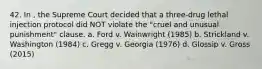 42. In , the Supreme Court decided that a three-drug lethal injection protocol did NOT violate the "cruel and unusual punishment" clause. a. Ford v. Wainwright (1985) b. Strickland v. Washington (1984) c. Gregg v. Georgia (1976) d. Glossip v. Gross (2015)