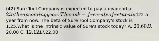 (42) Sure Tool Company is expected to pay a dividend of 2 in the upcoming year. The risk-free rate of return is 4% and the expected return on the market portfolio is 14%. Analysts expect the price of Sure Tool Company shares to be22 a year from now. The beta of Sure Tool Company's stock is 1.25.What is the intrinsic value of Sure's stock today? A. 20.60 B.20.00 C. 12.12 D.22.00