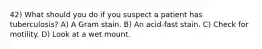 42) What should you do if you suspect a patient has tuberculosis? A) A Gram stain. B) An acid-fast stain. C) Check for motility. D) Look at a wet mount.