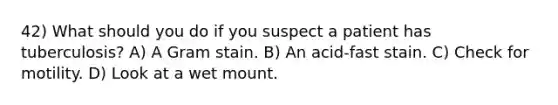 42) What should you do if you suspect a patient has tuberculosis? A) A Gram stain. B) An acid-fast stain. C) Check for motility. D) Look at a wet mount.