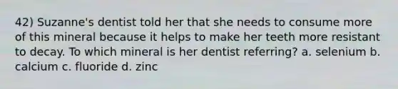 42) Suzanne's dentist told her that she needs to consume more of this mineral because it helps to make her teeth more resistant to decay. To which mineral is her dentist referring? a. selenium b. calcium c. fluoride d. zinc