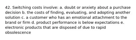 42. Switching costs involve: a. doubt or anxiety about a purchase decision b. the costs of finding, evaluating, and adopting another solution c. a customer who has an emotional attachment to the brand or firm d. product performance is below expectations e. electronic products that are disposed of due to rapid obsolescence