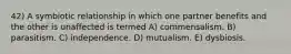 42) A symbiotic relationship in which one partner benefits and the other is unaffected is termed A) commensalism. B) parasitism. C) independence. D) mutualism. E) dysbiosis.