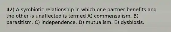 42) A symbiotic relationship in which one partner benefits and the other is unaffected is termed A) commensalism. B) parasitism. C) independence. D) mutualism. E) dysbiosis.